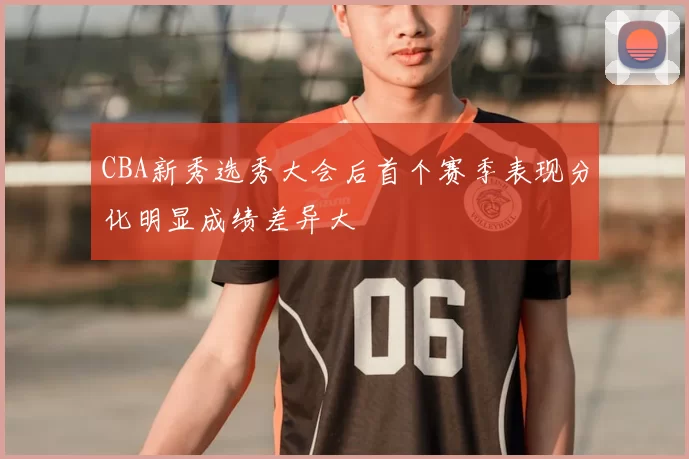 CBA新秀选秀大会后首个赛季表现分化明显成绩差异大