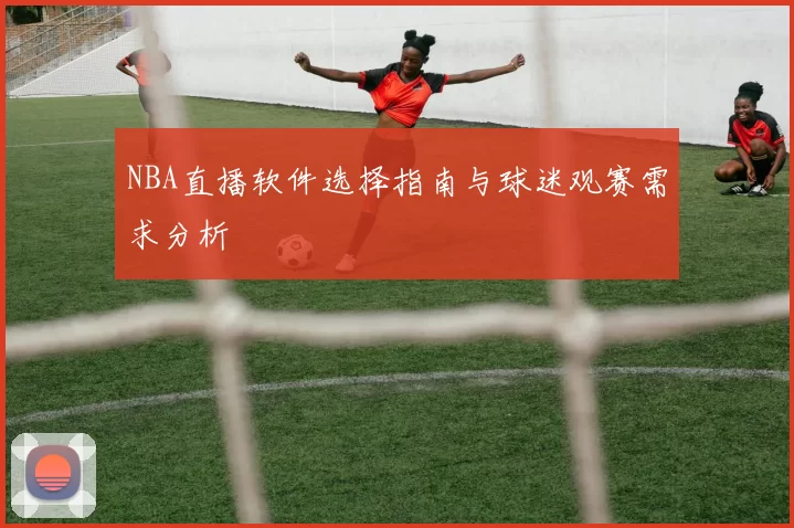 NBA直播软件选择指南与球迷观赛需求分析