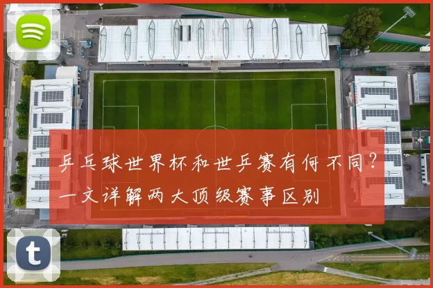 乒乓球世界杯和世乒赛有何不同?一文详解两大顶级赛事区别