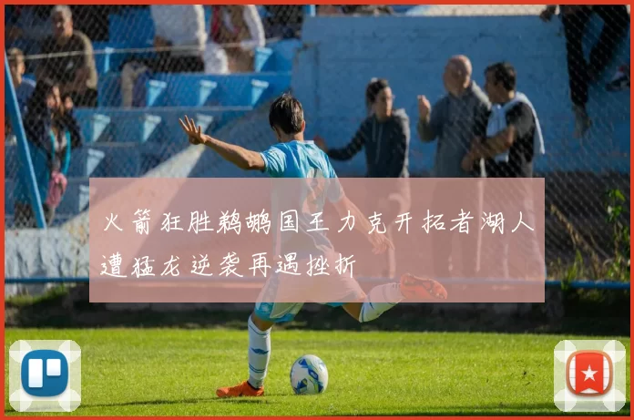 火箭狂胜鹈鹕国王力克开拓者湖人遭猛龙逆袭再遇挫折