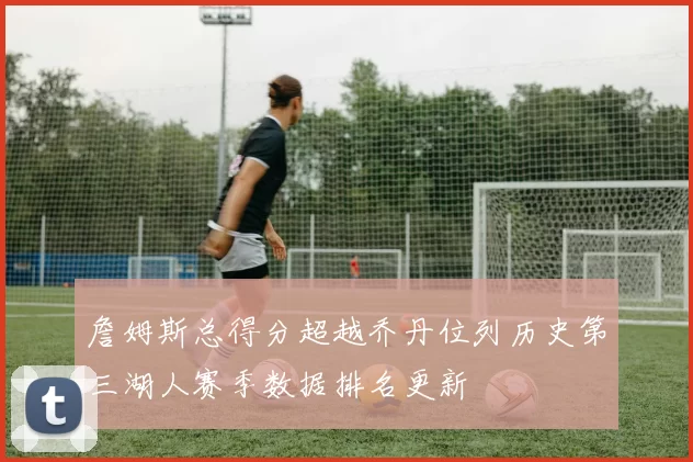 詹姆斯总得分超越乔丹位列历史第三湖人赛季数据排名更新