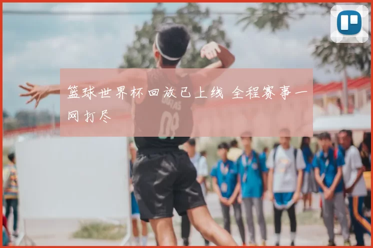 篮球世界杯回放已上线 全程赛事一网打尽