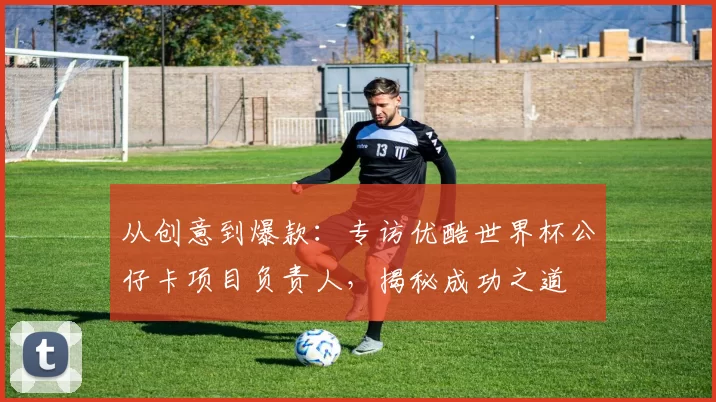从创意到爆款:专访优酷世界杯公仔卡项目负责人,揭秘成功之道