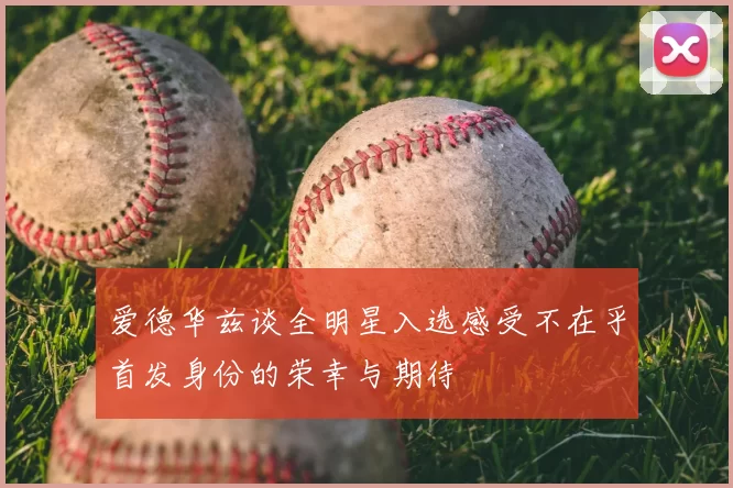 爱德华兹谈全明星入选感受不在乎首发身份的荣幸与期待