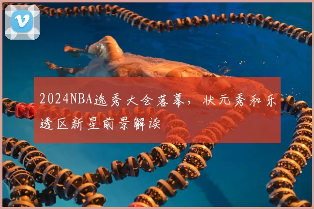 2024NBA选秀大会落幕，状元秀和乐透区新星前景解读