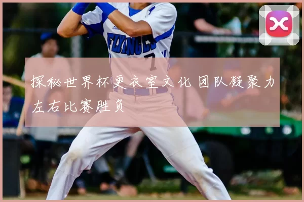 探秘世界杯更衣室文化 团队凝聚力左右比赛胜负