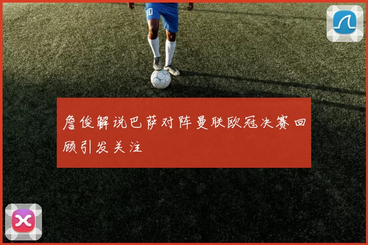 詹俊解说巴萨对阵曼联欧冠决赛回顾引发关注