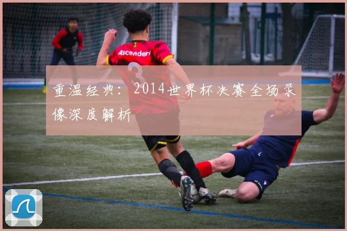 重温经典：2014世界杯决赛全场录像深度解析