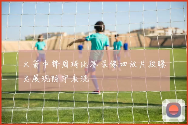 火箭中锋周琦比赛录像回放片段曝光展现防守表现